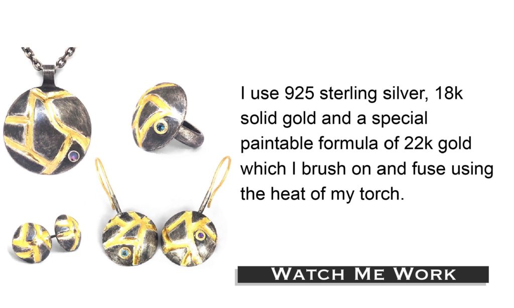 I use natural stones only. I use 925 sterling silver, 18k solid gold and a special paintable formula of 22k gold, which I brush on and fuse using the heat of my torch. Watch me work!